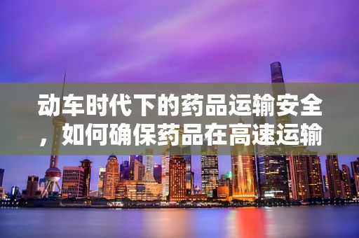 动车时代下的药品运输安全，如何确保药品在高速运输中的质量稳定？