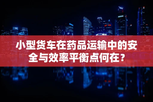 小型货车在药品运输中的安全与效率平衡点何在？