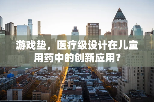 游戏垫，医疗级设计在儿童用药中的创新应用？