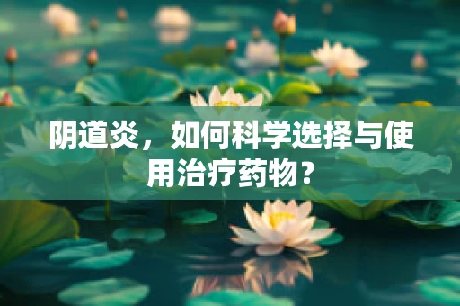 阴道炎，如何科学选择与使用治疗药物？