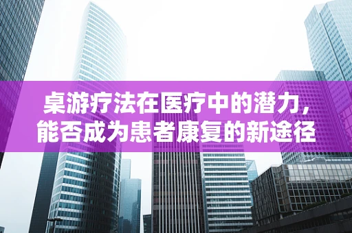 桌游疗法在医疗中的潜力，能否成为患者康复的新途径？