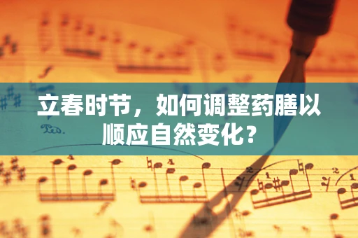 立春时节，如何调整药膳以顺应自然变化？