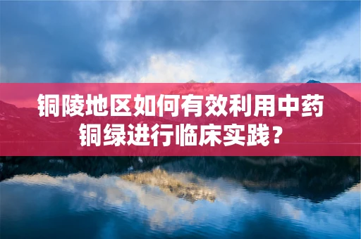 铜陵地区如何有效利用中药铜绿进行临床实践？