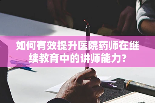 如何有效提升医院药师在继续教育中的讲师能力？