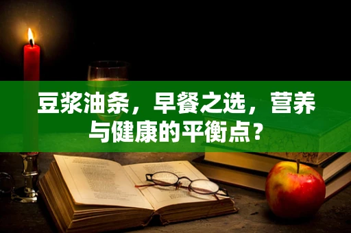 豆浆油条，早餐之选，营养与健康的平衡点？