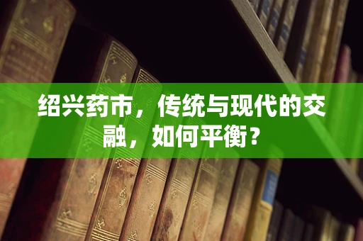 绍兴药市，传统与现代的交融，如何平衡？