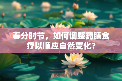 春分时节，如何调整药膳食疗以顺应自然变化？