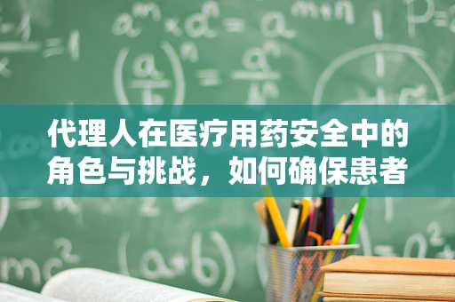 代理人在医疗用药安全中的角色与挑战，如何确保患者用药的精准执行？