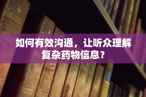 如何有效沟通，让听众理解复杂药物信息？