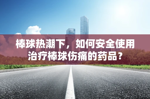 棒球热潮下，如何安全使用治疗棒球伤痛的药品？