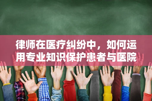 律师在医疗纠纷中，如何运用专业知识保护患者与医院的权益？