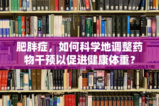 肥胖症，如何科学地调整药物干预以促进健康体重？