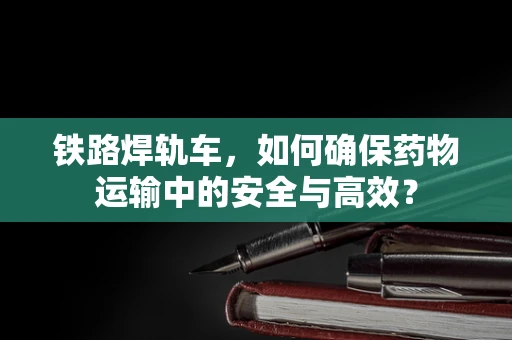 铁路焊轨车，如何确保药物运输中的安全与高效？