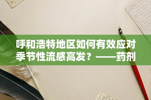 呼和浩特地区如何有效应对季节性流感高发？——药剂科科长的专业视角