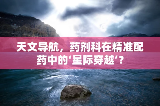 天文导航，药剂科在精准配药中的‘星际穿越’？