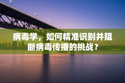 病毒学，如何精准识别并阻断病毒传播的挑战？