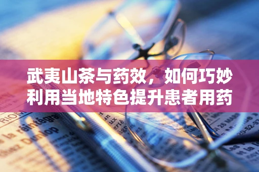 武夷山茶与药效，如何巧妙利用当地特色提升患者用药体验？