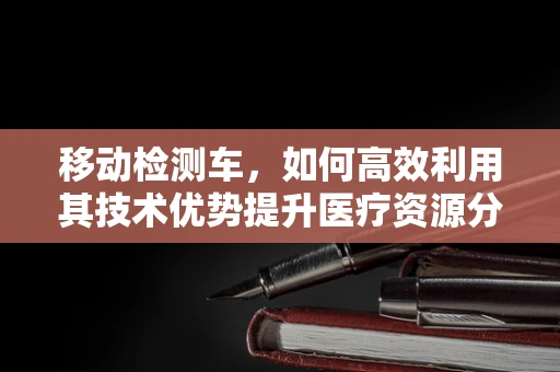 移动检测车，如何高效利用其技术优势提升医疗资源分配？