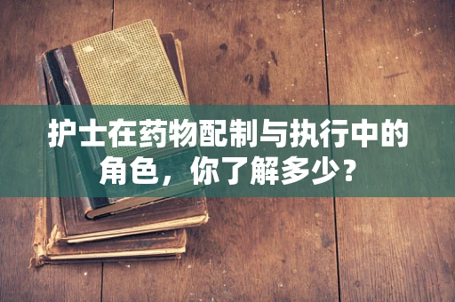 护士在药物配制与执行中的角色，你了解多少？