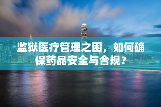 监狱医疗管理之困，如何确保药品安全与合规？