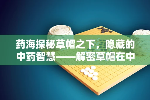 药海探秘草帽之下，隐藏的中药智慧——解密草帽在中药炮制中的神秘作用