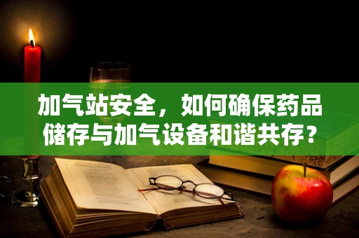 加气站安全，如何确保药品储存与加气设备和谐共存？