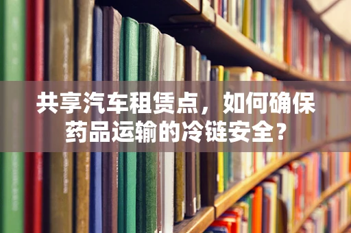 共享汽车租赁点，如何确保药品运输的冷链安全？