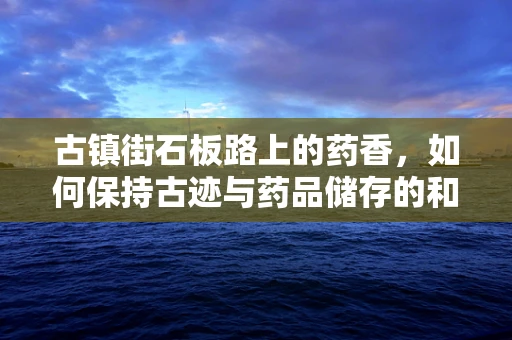 古镇街石板路上的药香，如何保持古迹与药品储存的和谐共存？