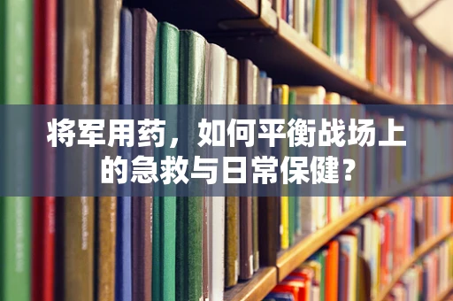 将军用药，如何平衡战场上的急救与日常保健？