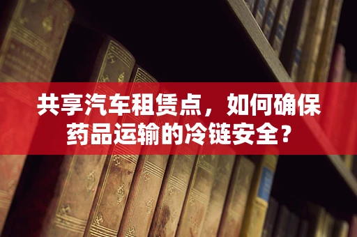 共享汽车租赁点，如何确保药品运输的冷链安全？