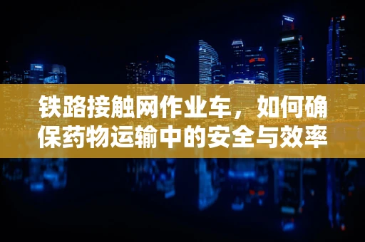 铁路接触网作业车，如何确保药物运输中的安全与效率？