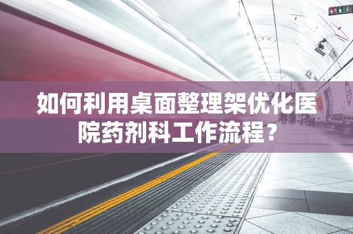 如何利用桌面整理架优化医院药剂科工作流程？