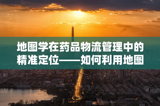 地图学在药品物流管理中的精准定位——如何利用地图优化药品配送路径？