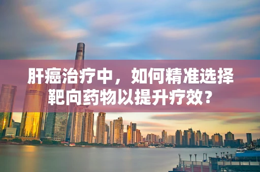 肝癌治疗中，如何精准选择靶向药物以提升疗效？