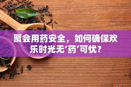 聚会用药安全，如何确保欢乐时光无‘药’可忧？