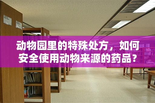 动物园里的特殊处方，如何安全使用动物来源的药品？