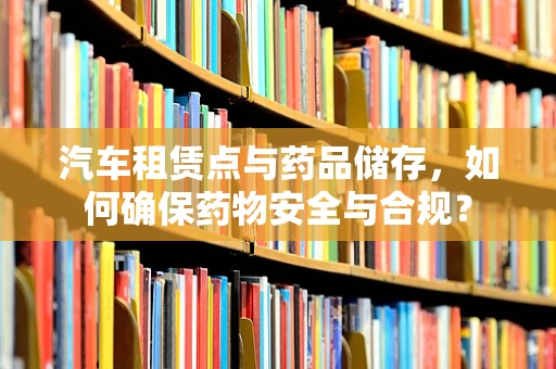 汽车租赁点与药品储存，如何确保药物安全与合规？