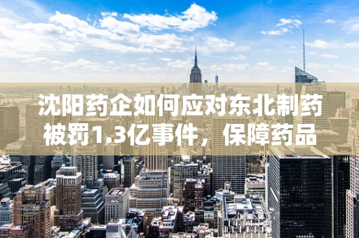 沈阳药企如何应对东北制药被罚1.3亿事件，保障药品供应与质量安全？