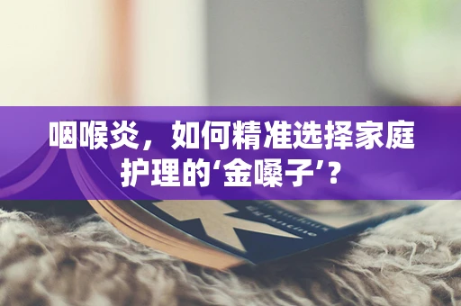 咽喉炎，如何精准选择家庭护理的‘金嗓子’？