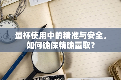 量杯使用中的精准与安全，如何确保精确量取？