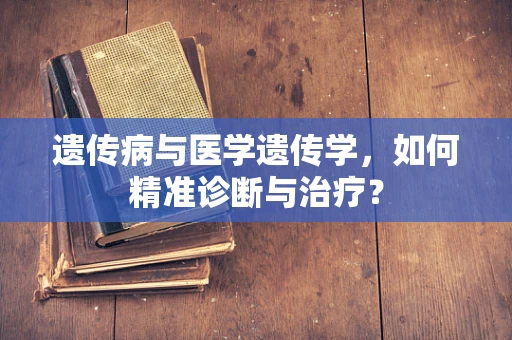 遗传病与医学遗传学，如何精准诊断与治疗？