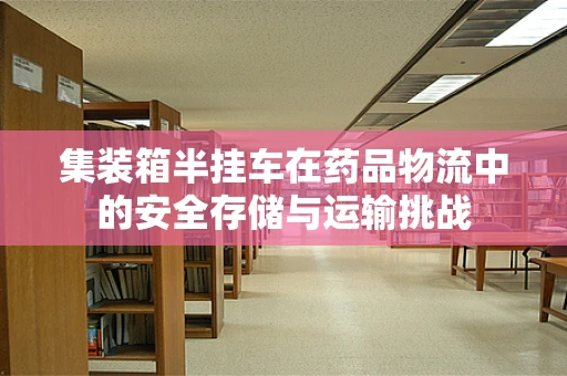 集装箱半挂车在药品物流中的安全存储与运输挑战