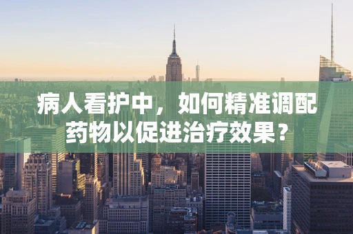 病人看护中，如何精准调配药物以促进治疗效果？