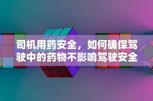 司机用药安全，如何确保驾驶中的药物不影响驾驶安全？