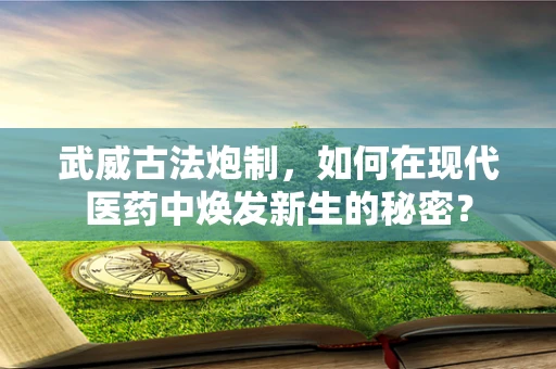 武威古法炮制，如何在现代医药中焕发新生的秘密？