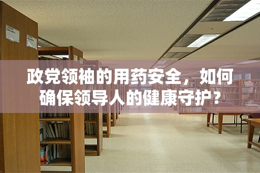 政党领袖的用药安全，如何确保领导人的健康守护？