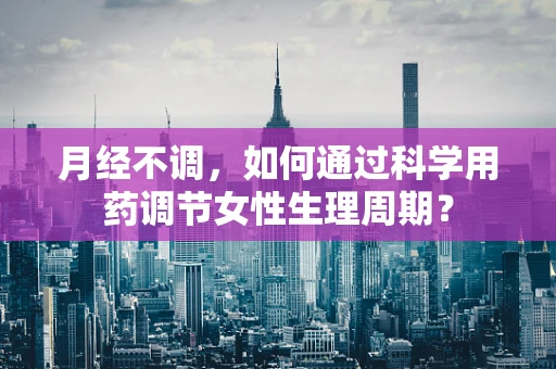 月经不调，如何通过科学用药调节女性生理周期？