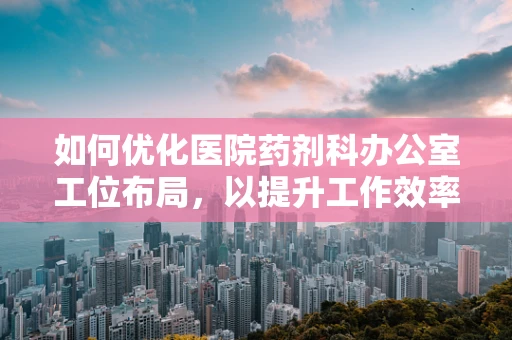 如何优化医院药剂科办公室工位布局，以提升工作效率与员工舒适度？