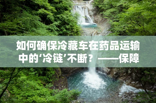 如何确保冷藏车在药品运输中的‘冷链’不断？——保障药品安全的关键一环