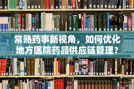 常熟药事新视角，如何优化地方医院药品供应链管理？